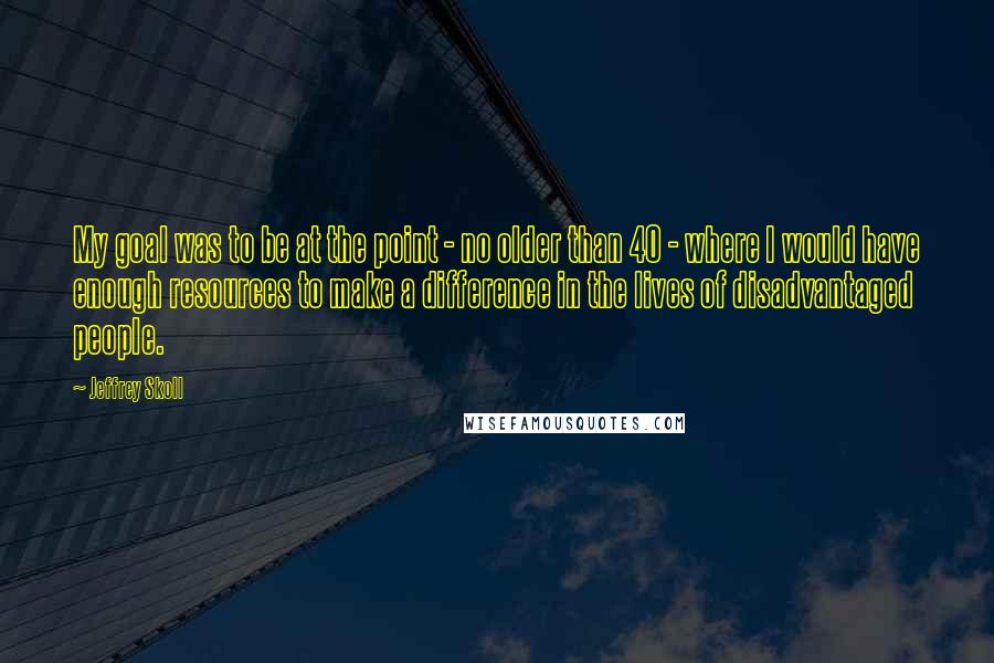 Jeffrey Skoll Quotes: My goal was to be at the point - no older than 40 - where I would have enough resources to make a difference in the lives of disadvantaged people.