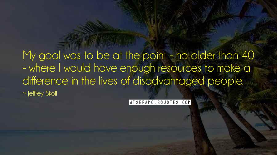 Jeffrey Skoll Quotes: My goal was to be at the point - no older than 40 - where I would have enough resources to make a difference in the lives of disadvantaged people.