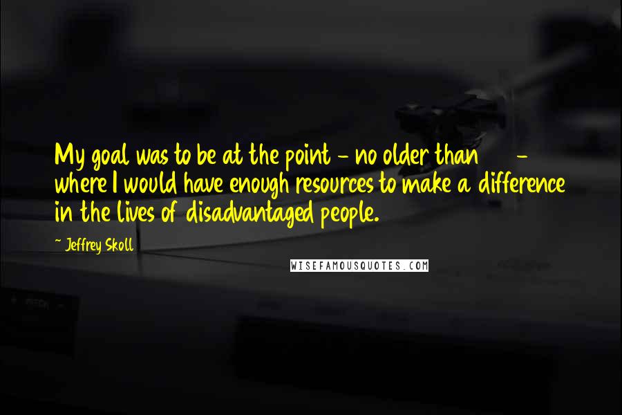 Jeffrey Skoll Quotes: My goal was to be at the point - no older than 40 - where I would have enough resources to make a difference in the lives of disadvantaged people.
