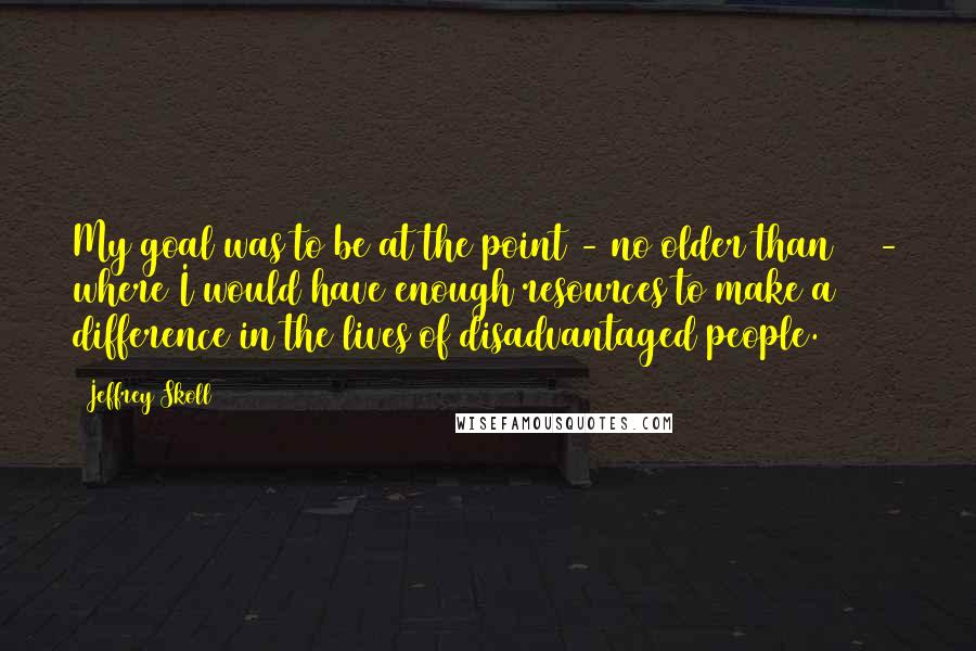 Jeffrey Skoll Quotes: My goal was to be at the point - no older than 40 - where I would have enough resources to make a difference in the lives of disadvantaged people.