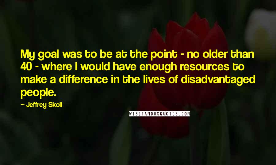 Jeffrey Skoll Quotes: My goal was to be at the point - no older than 40 - where I would have enough resources to make a difference in the lives of disadvantaged people.