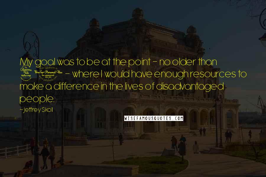Jeffrey Skoll Quotes: My goal was to be at the point - no older than 40 - where I would have enough resources to make a difference in the lives of disadvantaged people.