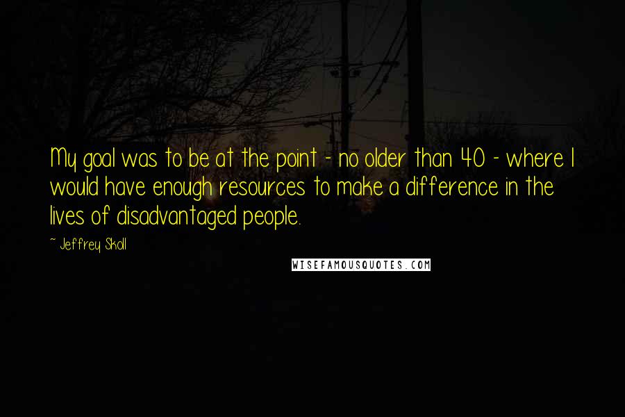 Jeffrey Skoll Quotes: My goal was to be at the point - no older than 40 - where I would have enough resources to make a difference in the lives of disadvantaged people.