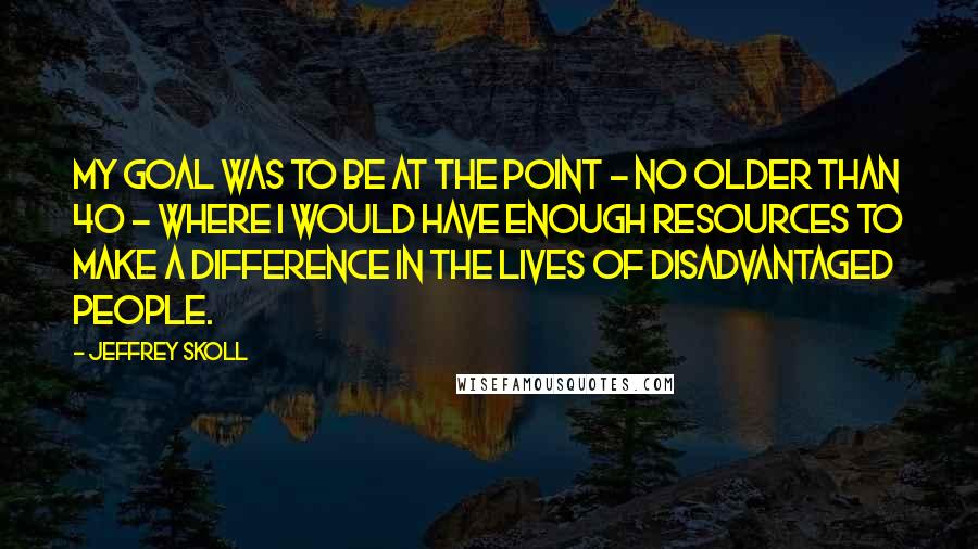 Jeffrey Skoll Quotes: My goal was to be at the point - no older than 40 - where I would have enough resources to make a difference in the lives of disadvantaged people.