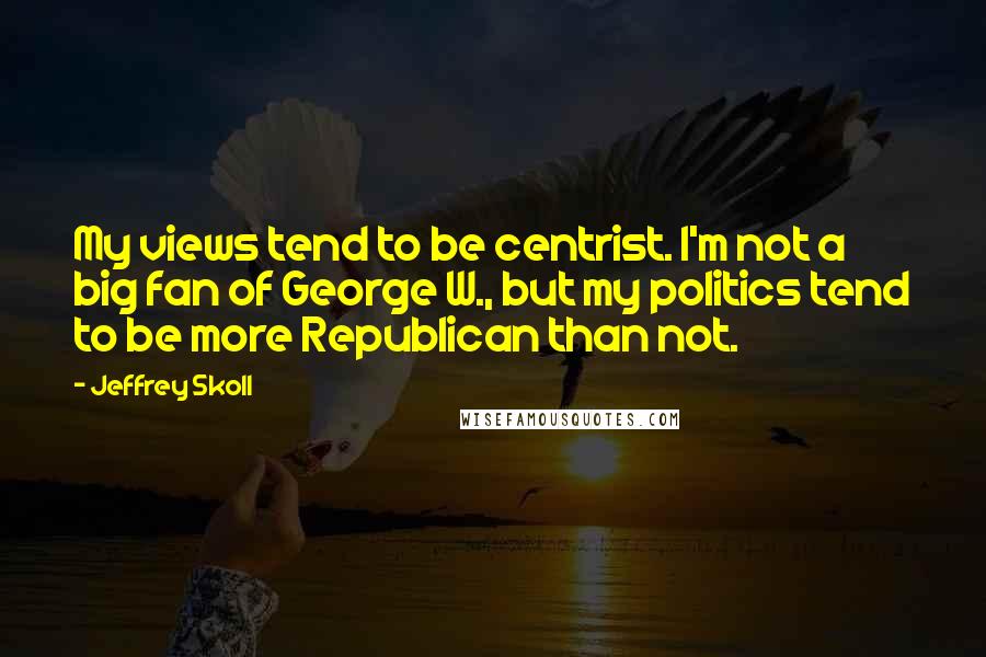 Jeffrey Skoll Quotes: My views tend to be centrist. I'm not a big fan of George W., but my politics tend to be more Republican than not.