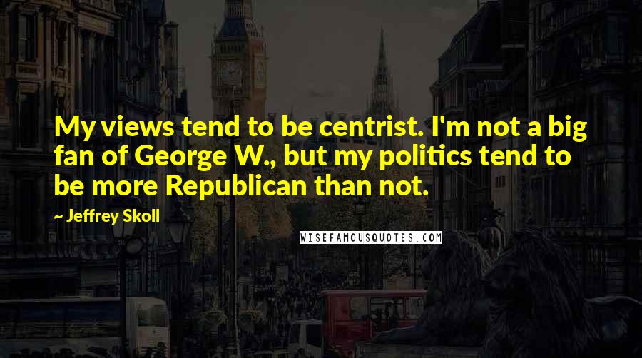 Jeffrey Skoll Quotes: My views tend to be centrist. I'm not a big fan of George W., but my politics tend to be more Republican than not.