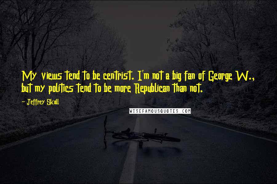 Jeffrey Skoll Quotes: My views tend to be centrist. I'm not a big fan of George W., but my politics tend to be more Republican than not.