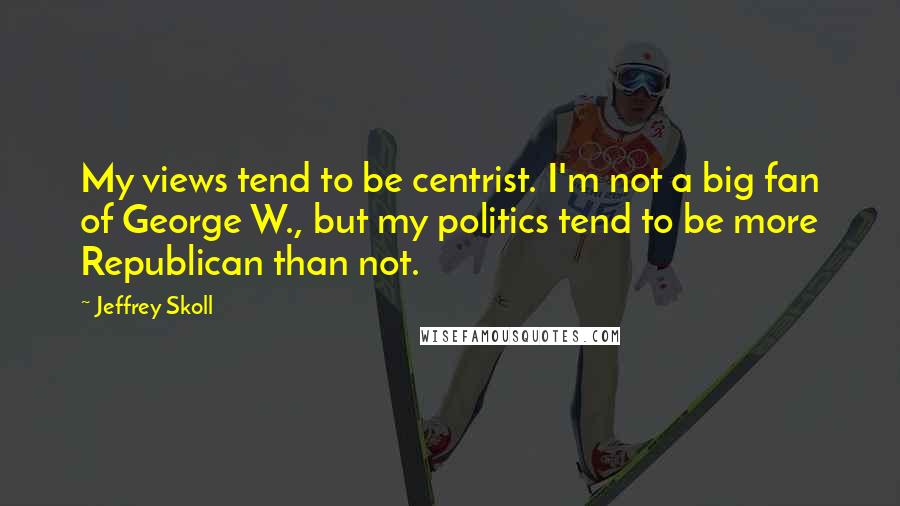 Jeffrey Skoll Quotes: My views tend to be centrist. I'm not a big fan of George W., but my politics tend to be more Republican than not.