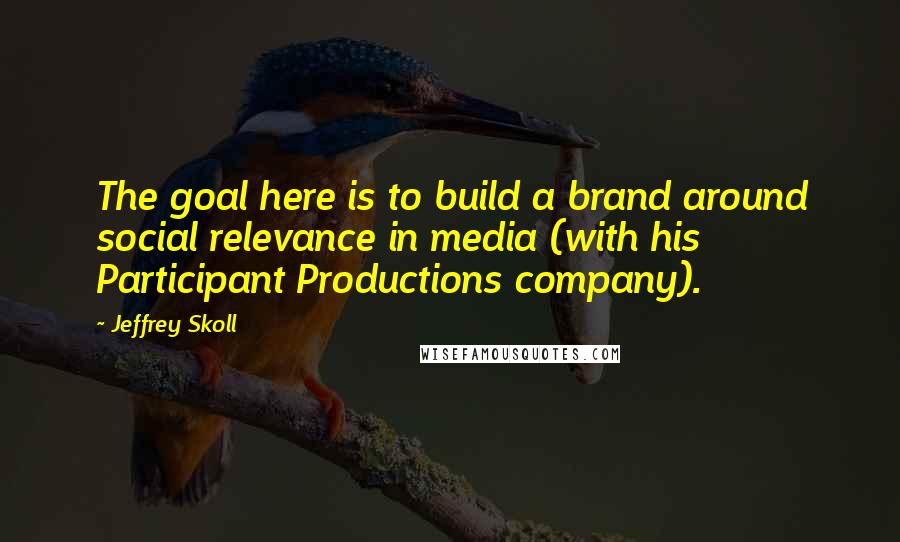 Jeffrey Skoll Quotes: The goal here is to build a brand around social relevance in media (with his Participant Productions company).