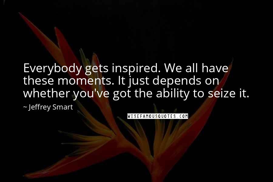 Jeffrey Smart Quotes: Everybody gets inspired. We all have these moments. It just depends on whether you've got the ability to seize it.