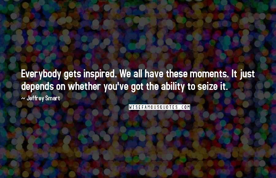 Jeffrey Smart Quotes: Everybody gets inspired. We all have these moments. It just depends on whether you've got the ability to seize it.