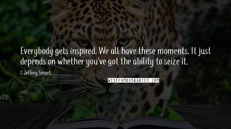 Jeffrey Smart Quotes: Everybody gets inspired. We all have these moments. It just depends on whether you've got the ability to seize it.