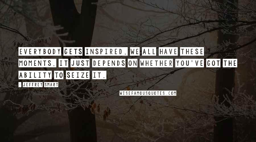 Jeffrey Smart Quotes: Everybody gets inspired. We all have these moments. It just depends on whether you've got the ability to seize it.