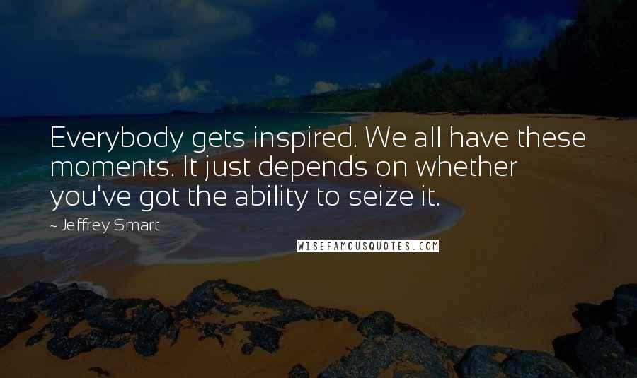 Jeffrey Smart Quotes: Everybody gets inspired. We all have these moments. It just depends on whether you've got the ability to seize it.