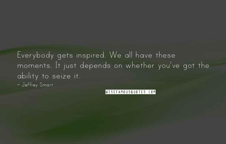 Jeffrey Smart Quotes: Everybody gets inspired. We all have these moments. It just depends on whether you've got the ability to seize it.