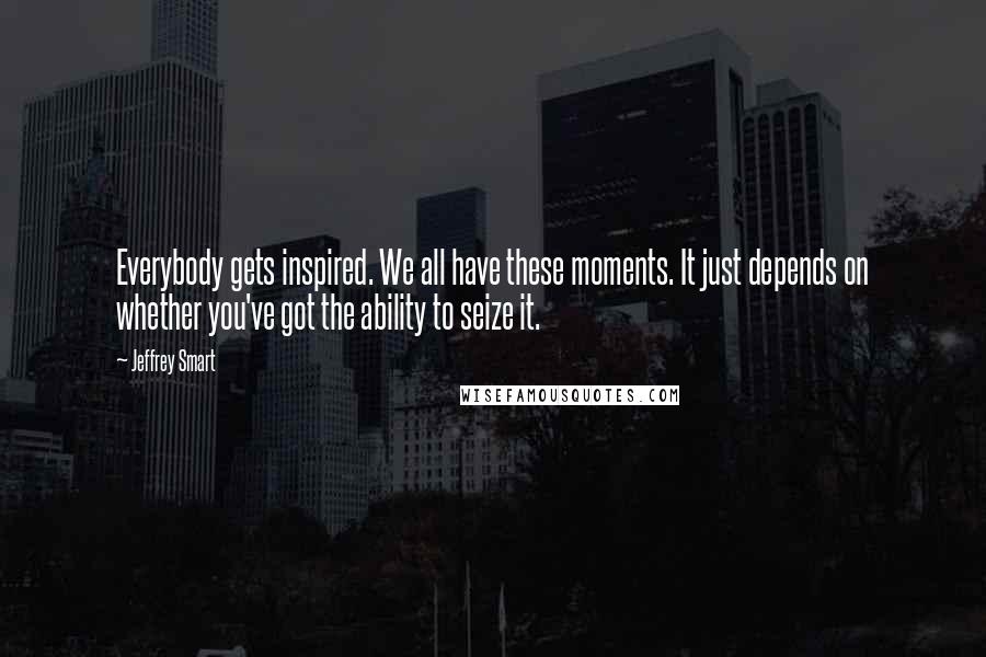 Jeffrey Smart Quotes: Everybody gets inspired. We all have these moments. It just depends on whether you've got the ability to seize it.