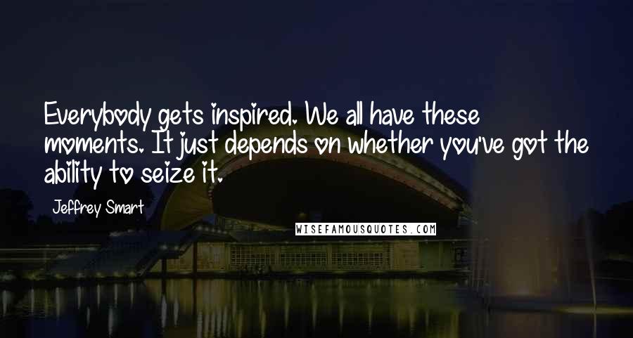 Jeffrey Smart Quotes: Everybody gets inspired. We all have these moments. It just depends on whether you've got the ability to seize it.