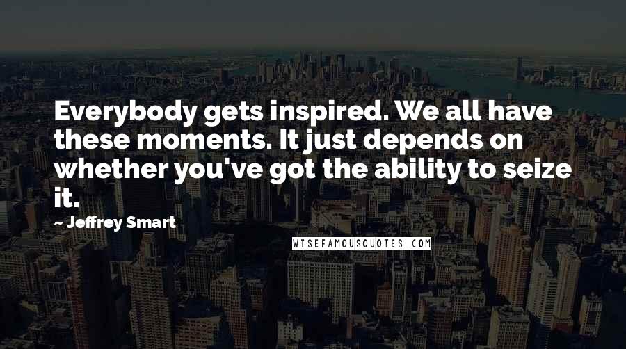 Jeffrey Smart Quotes: Everybody gets inspired. We all have these moments. It just depends on whether you've got the ability to seize it.