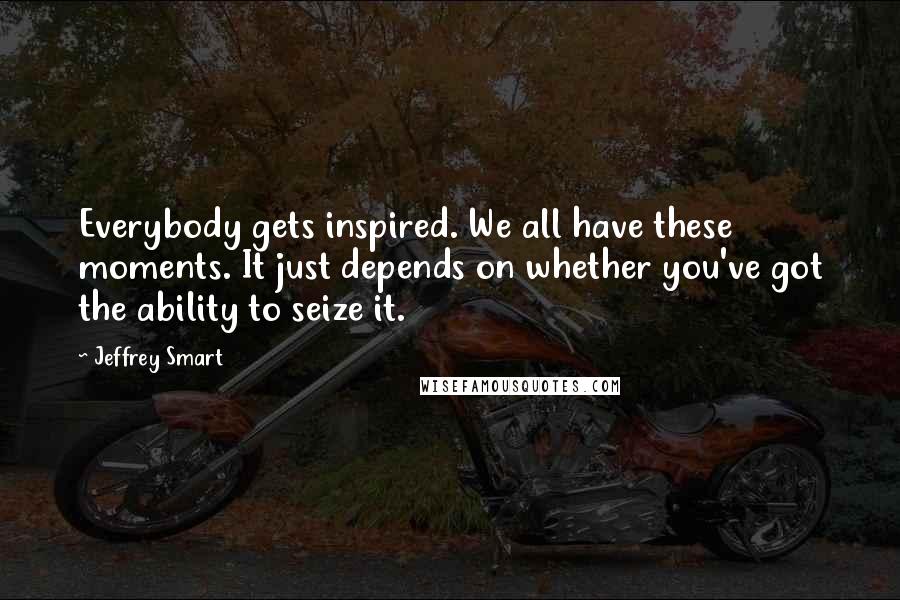 Jeffrey Smart Quotes: Everybody gets inspired. We all have these moments. It just depends on whether you've got the ability to seize it.
