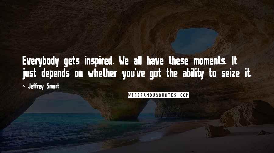 Jeffrey Smart Quotes: Everybody gets inspired. We all have these moments. It just depends on whether you've got the ability to seize it.