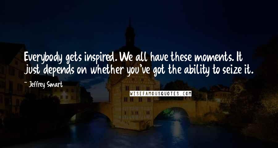 Jeffrey Smart Quotes: Everybody gets inspired. We all have these moments. It just depends on whether you've got the ability to seize it.