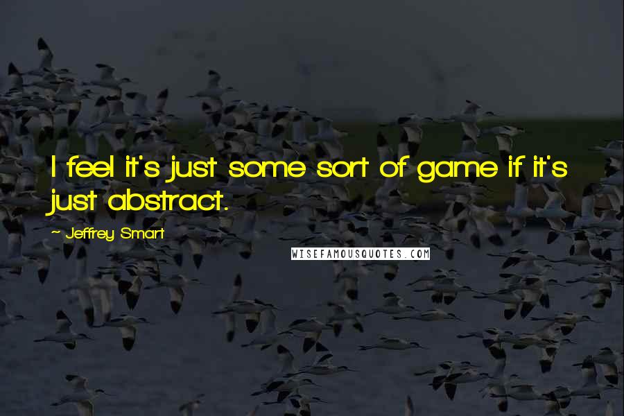 Jeffrey Smart Quotes: I feel it's just some sort of game if it's just abstract.