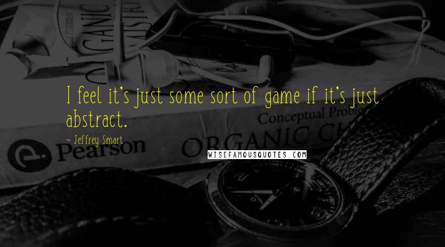 Jeffrey Smart Quotes: I feel it's just some sort of game if it's just abstract.