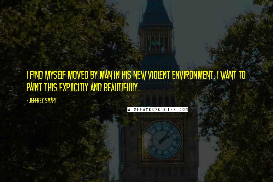 Jeffrey Smart Quotes: I find myself moved by man in his new violent environment. I want to paint this explicitly and beautifully.