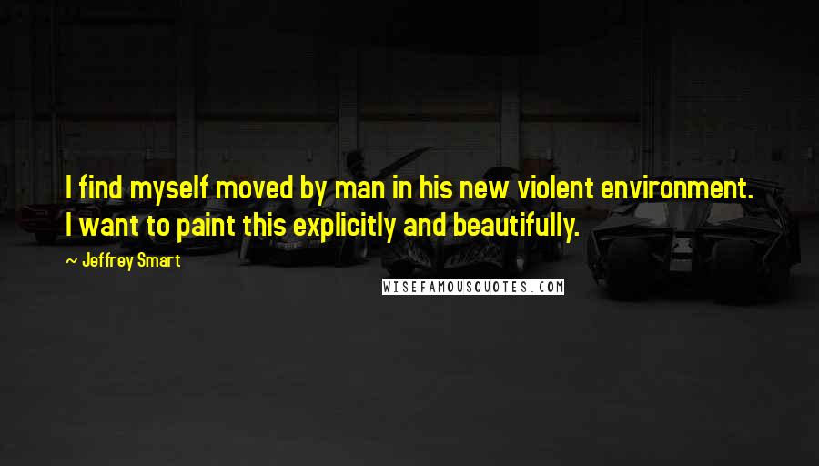 Jeffrey Smart Quotes: I find myself moved by man in his new violent environment. I want to paint this explicitly and beautifully.