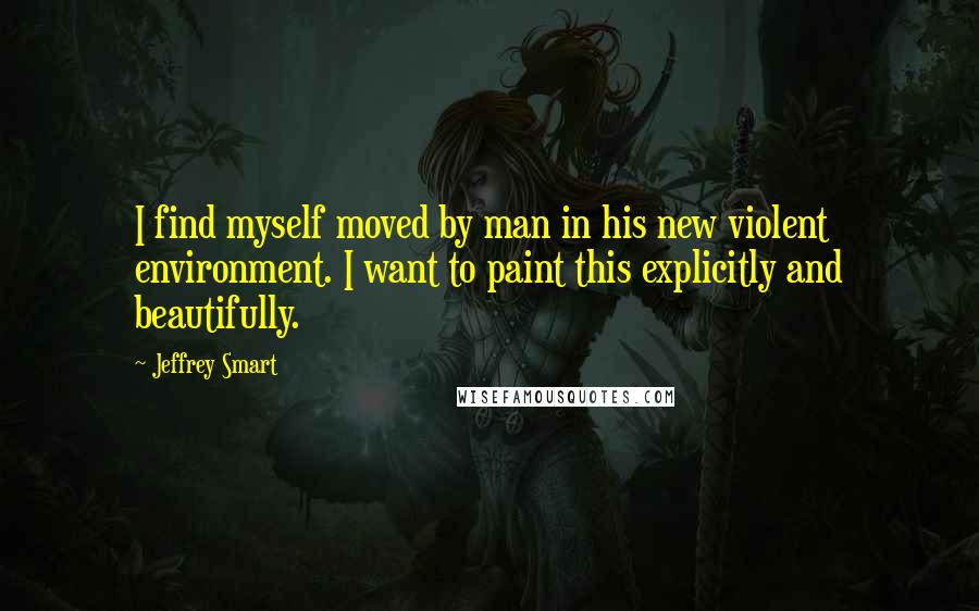 Jeffrey Smart Quotes: I find myself moved by man in his new violent environment. I want to paint this explicitly and beautifully.