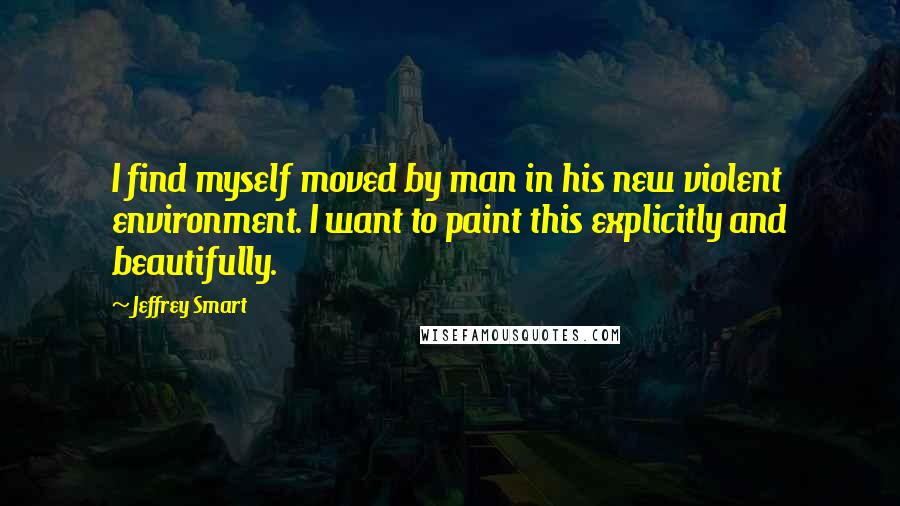 Jeffrey Smart Quotes: I find myself moved by man in his new violent environment. I want to paint this explicitly and beautifully.