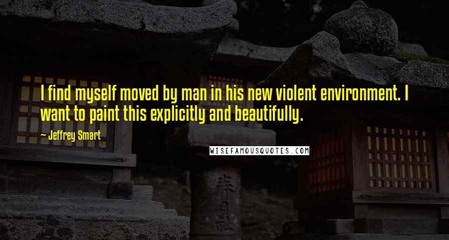 Jeffrey Smart Quotes: I find myself moved by man in his new violent environment. I want to paint this explicitly and beautifully.