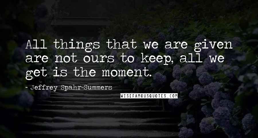 Jeffrey Spahr-Summers Quotes: All things that we are given are not ours to keep, all we get is the moment.