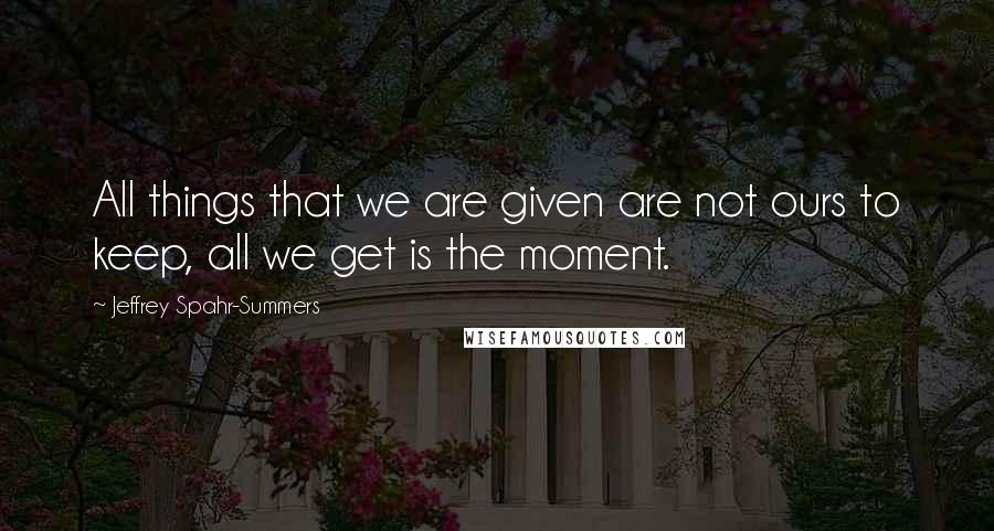 Jeffrey Spahr-Summers Quotes: All things that we are given are not ours to keep, all we get is the moment.