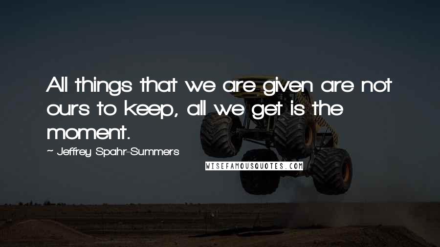 Jeffrey Spahr-Summers Quotes: All things that we are given are not ours to keep, all we get is the moment.