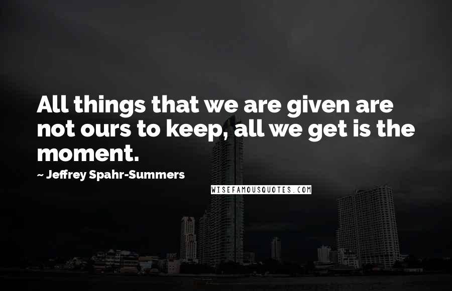 Jeffrey Spahr-Summers Quotes: All things that we are given are not ours to keep, all we get is the moment.