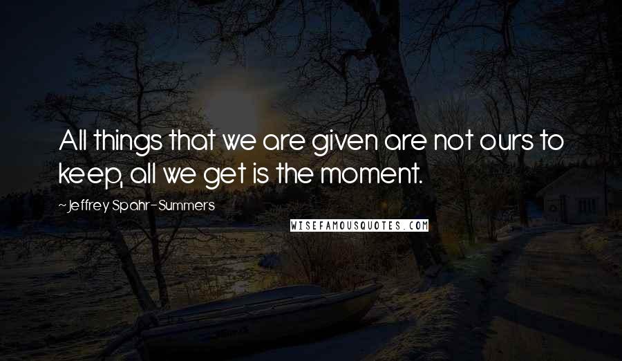 Jeffrey Spahr-Summers Quotes: All things that we are given are not ours to keep, all we get is the moment.