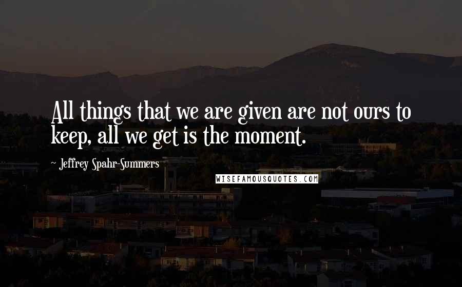 Jeffrey Spahr-Summers Quotes: All things that we are given are not ours to keep, all we get is the moment.