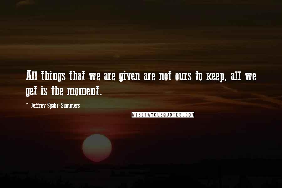 Jeffrey Spahr-Summers Quotes: All things that we are given are not ours to keep, all we get is the moment.