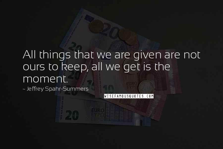 Jeffrey Spahr-Summers Quotes: All things that we are given are not ours to keep, all we get is the moment.