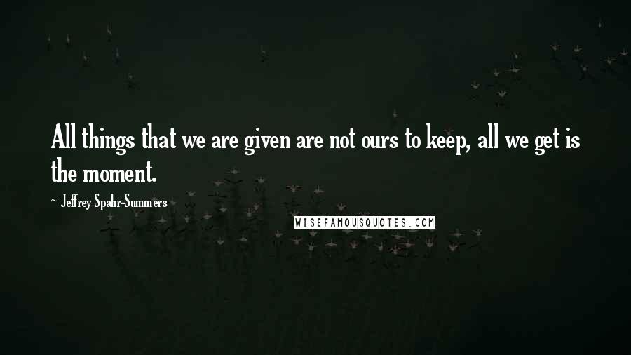 Jeffrey Spahr-Summers Quotes: All things that we are given are not ours to keep, all we get is the moment.