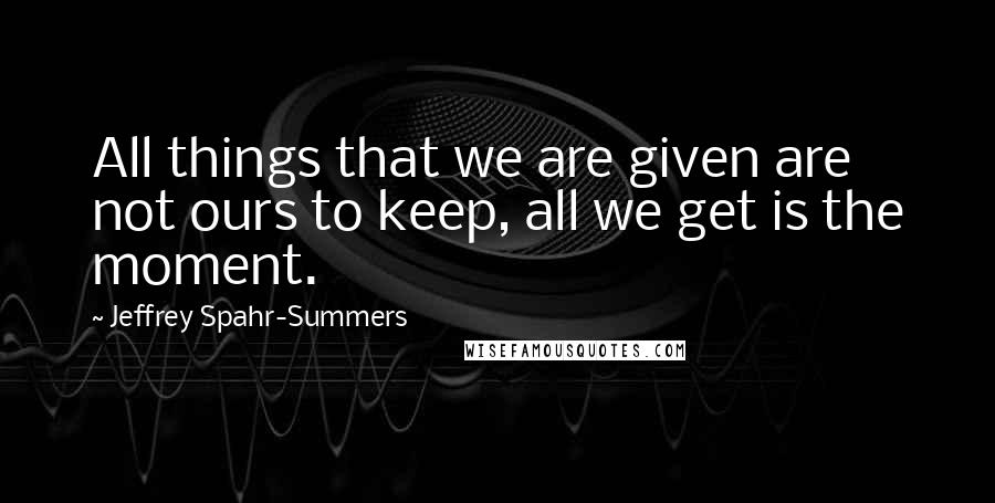 Jeffrey Spahr-Summers Quotes: All things that we are given are not ours to keep, all we get is the moment.