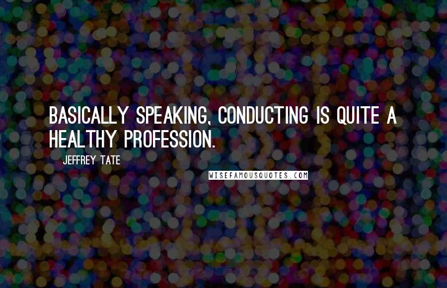 Jeffrey Tate Quotes: Basically speaking, conducting is quite a healthy profession.