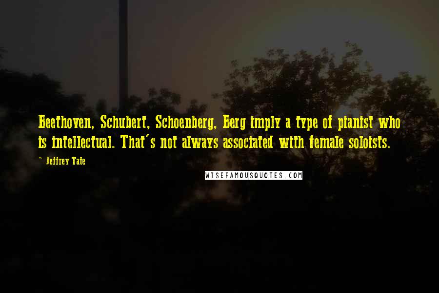 Jeffrey Tate Quotes: Beethoven, Schubert, Schoenberg, Berg imply a type of pianist who is intellectual. That's not always associated with female soloists.