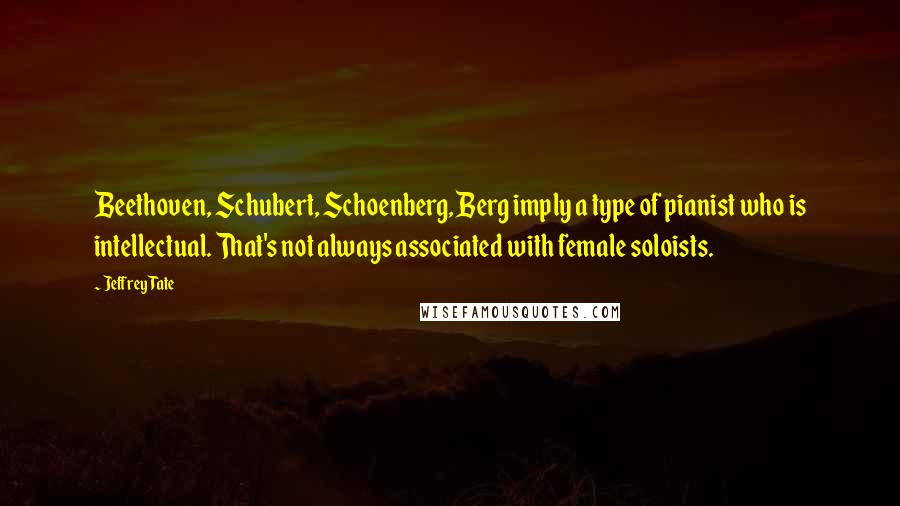 Jeffrey Tate Quotes: Beethoven, Schubert, Schoenberg, Berg imply a type of pianist who is intellectual. That's not always associated with female soloists.