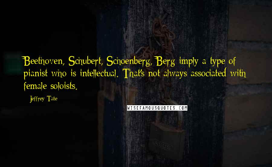 Jeffrey Tate Quotes: Beethoven, Schubert, Schoenberg, Berg imply a type of pianist who is intellectual. That's not always associated with female soloists.