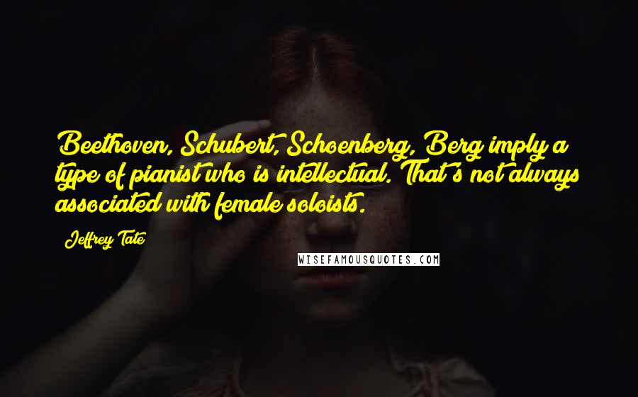 Jeffrey Tate Quotes: Beethoven, Schubert, Schoenberg, Berg imply a type of pianist who is intellectual. That's not always associated with female soloists.