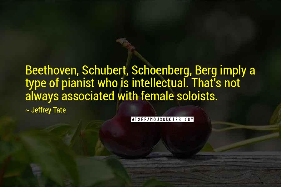 Jeffrey Tate Quotes: Beethoven, Schubert, Schoenberg, Berg imply a type of pianist who is intellectual. That's not always associated with female soloists.