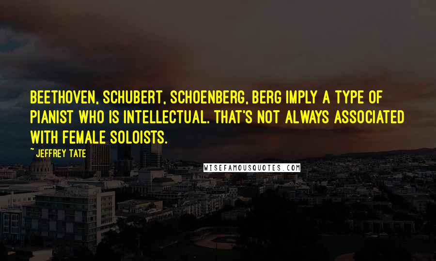 Jeffrey Tate Quotes: Beethoven, Schubert, Schoenberg, Berg imply a type of pianist who is intellectual. That's not always associated with female soloists.