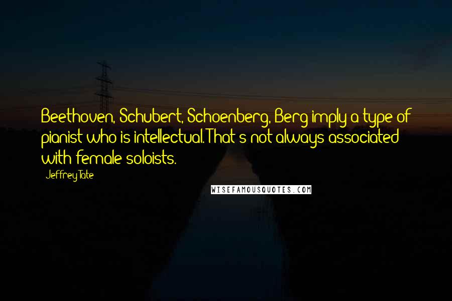 Jeffrey Tate Quotes: Beethoven, Schubert, Schoenberg, Berg imply a type of pianist who is intellectual. That's not always associated with female soloists.